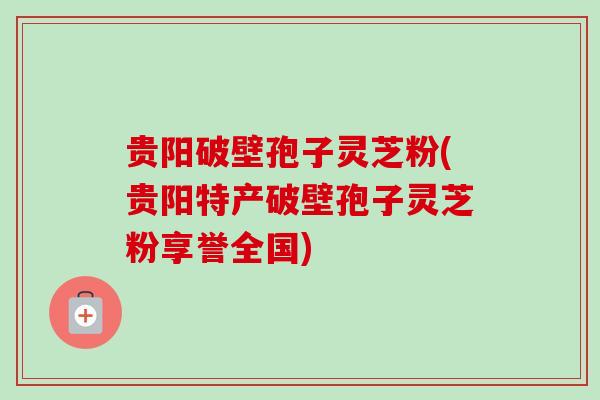 贵阳破壁孢子灵芝粉(贵阳特产破壁孢子灵芝粉享誉全国)