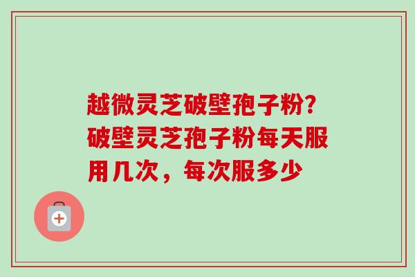 越微灵芝破壁孢子粉？破壁灵芝孢子粉每天服用几次，每次服多少