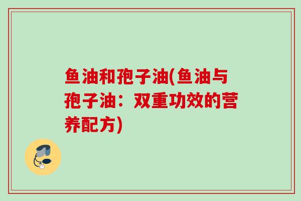 鱼油和孢子油(鱼油与孢子油:双重功效的营养配方) 鱼油和孢子油(鱼油与孢子油:双重功效的营养配方)