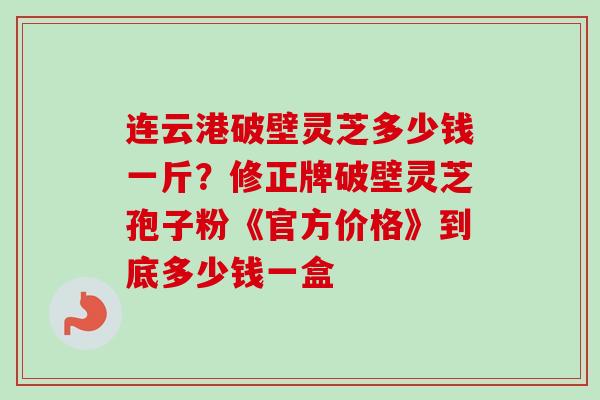 连云港破壁灵芝多少钱一斤？修正牌破壁灵芝孢子粉《官方价格》到底多少钱一盒