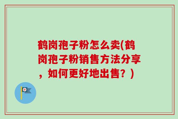 鹤岗孢子粉怎么卖(鹤岗孢子粉销售方法分享,如何更好地出售?) 鹤岗孢子粉怎么卖(鹤岗孢子粉销售方法分享,如何更好地出售?)