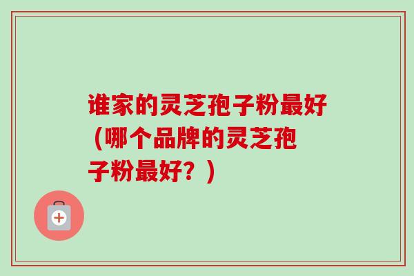 谁家的灵芝孢子粉最好 (哪个品牌的灵芝孢子粉最好？)