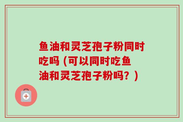 鱼油和灵芝孢子粉同时吃吗 (可以同时吃鱼油和灵芝孢子粉吗？)