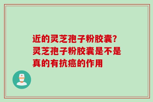 近的灵芝孢子粉胶囊？灵芝孢子粉胶囊是不是真的有抗癌的作用