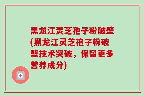 黑龙江灵芝孢子粉破壁(黑龙江灵芝孢子粉破壁技术突破，保留更多营养成分)
