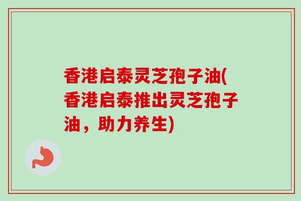 香港启泰灵芝孢子油(香港启泰推出灵芝孢子油,助力养生) 香港启泰灵芝孢子油(香港启泰推出灵芝孢子油,助力养生)