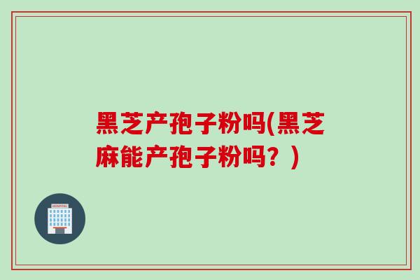 黑芝产孢子粉吗(黑芝麻能产孢子粉吗？)