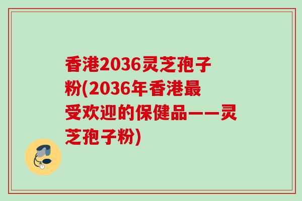 香港2036灵芝孢子粉(2036年香港最受欢迎的保健品——灵芝孢子粉)