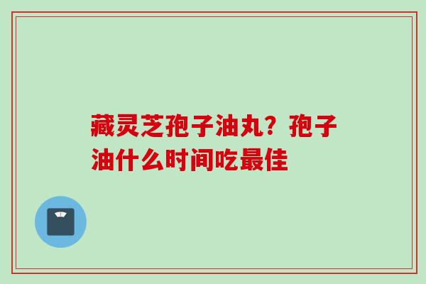 藏灵芝孢子油丸？孢子油什么时间吃佳