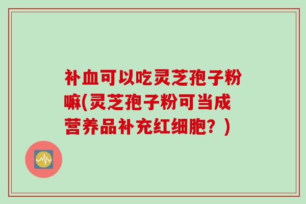 补血可以吃灵芝孢子粉嘛(灵芝孢子粉可当成营养品补充红细胞？)