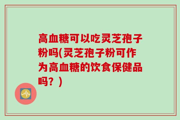 高血糖可以吃灵芝孢子粉吗(灵芝孢子粉可作为高血糖的饮食保健品吗？)