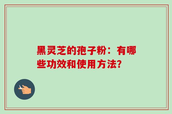 黑灵芝的孢子粉:有哪些功效和使用方法? 黑灵芝的孢子粉:有哪些功效和使用方法?
