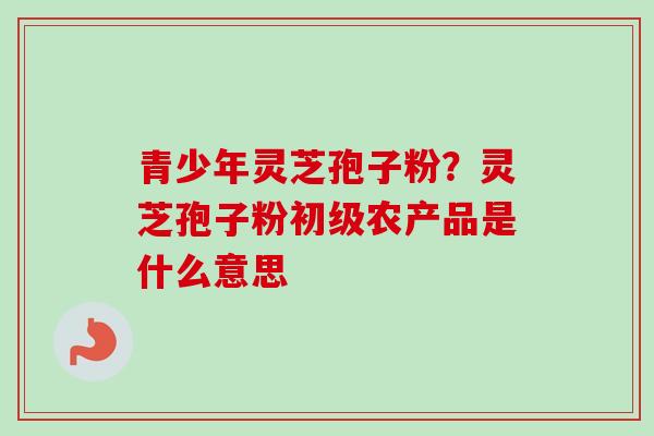 青少年灵芝孢子粉？灵芝孢子粉初级农产品是什么意思