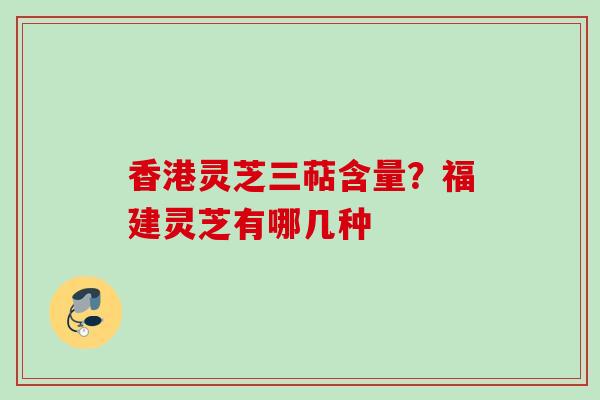香港灵芝三萜含量？福建灵芝有哪几种