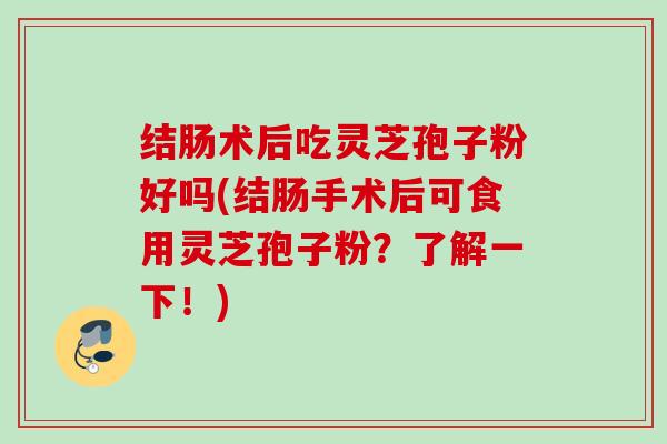 结肠术后吃灵芝孢子粉好吗(结肠手术后可食用灵芝孢子粉？了解一下！)