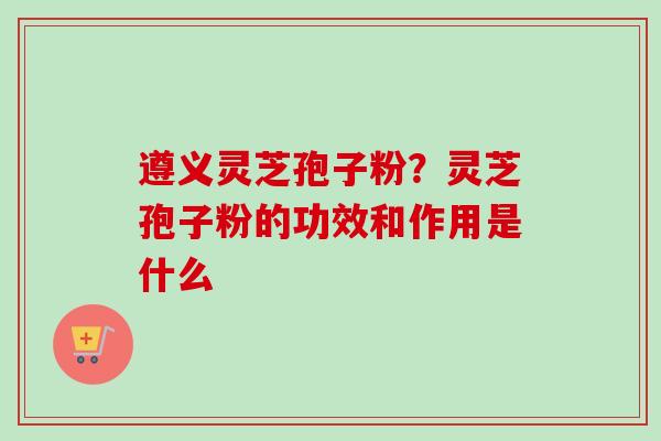 遵义灵芝孢子粉？灵芝孢子粉的功效和作用是什么