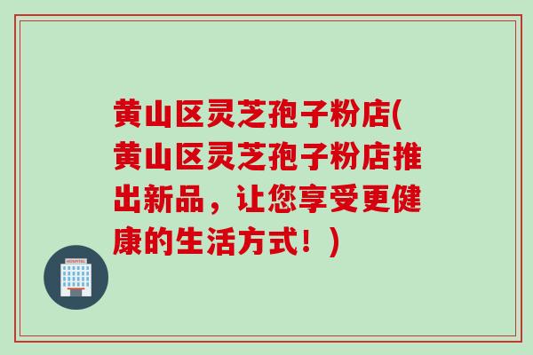 黄山区灵芝孢子粉店(黄山区灵芝孢子粉店推出新品，让您享受更健康的生活方式！)