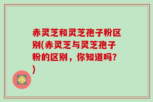 赤灵芝和灵芝孢子粉区别(赤灵芝与灵芝孢子粉的区别，你知道吗？)