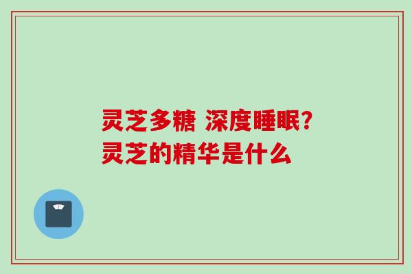 灵芝多糖 深度睡眠？灵芝的精华是什么