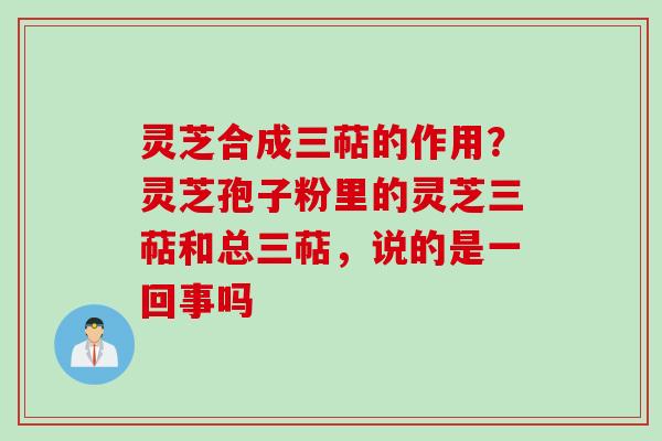 灵芝合成三萜的作用？灵芝孢子粉里的灵芝三萜和总三萜，说的是一回事吗