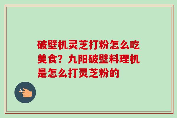 破壁机灵芝打粉怎么吃美食？九阳破壁料理机是怎么打灵芝粉的