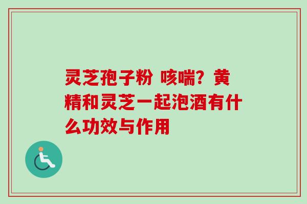 灵芝孢子粉 咳喘？黄精和灵芝一起泡酒有什么功效与作用