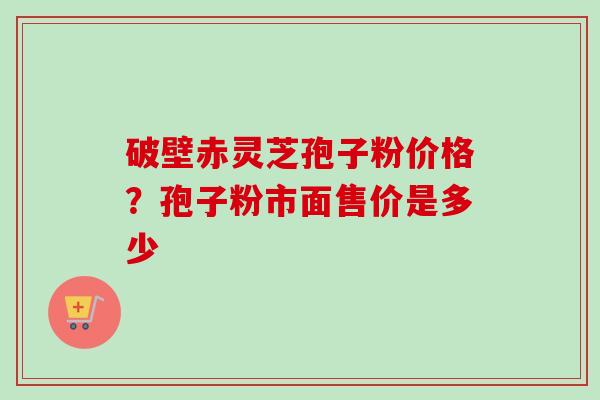 破壁赤灵芝孢子粉价格？孢子粉市面售价是多少