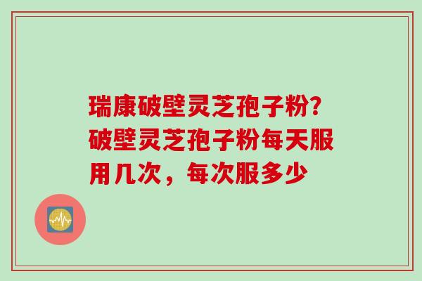瑞康破壁灵芝孢子粉？破壁灵芝孢子粉每天服用几次，每次服多少