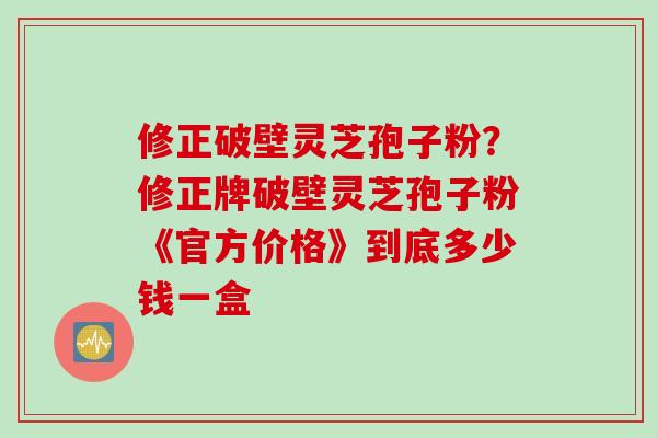 修正破壁灵芝孢子粉？修正牌破壁灵芝孢子粉《官方价格》到底多少钱一盒