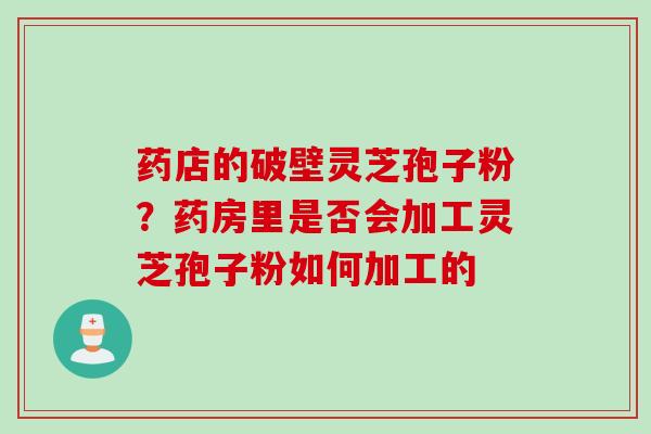 药店的破壁灵芝孢子粉？药房里是否会加工灵芝孢子粉如何加工的