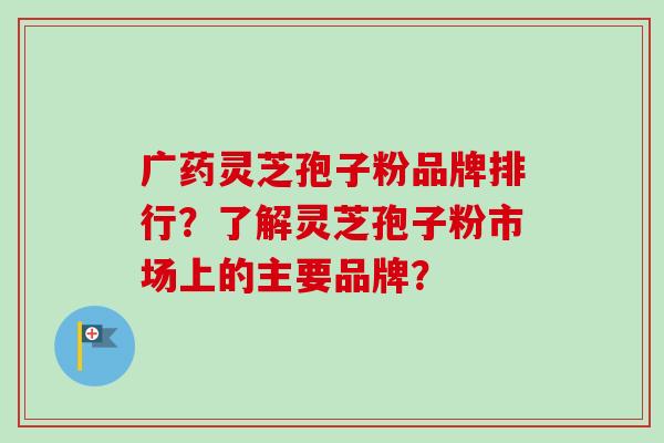 广药灵芝孢子粉品牌排行？了解灵芝孢子粉市场上的主要品牌？