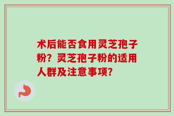 术后能否食用灵芝孢子粉？灵芝孢子粉的适用人群及注意事项？
