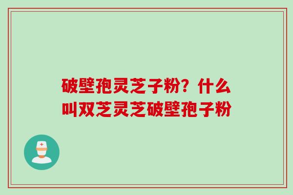 破壁孢灵芝子粉？什么叫双芝灵芝破壁孢子粉