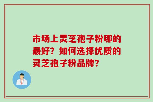 市场上灵芝孢子粉哪的好?如何选择优质的灵芝孢子粉品牌? 市场上灵芝孢子粉哪的好?如何选择优质的灵芝孢子粉品牌?
