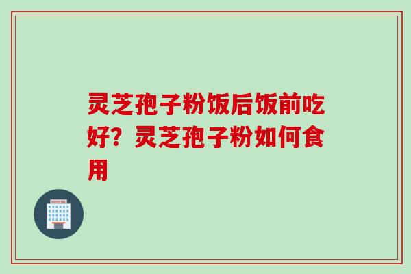 灵芝孢子粉饭后饭前吃好？灵芝孢子粉如何食用