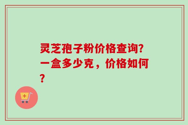 灵芝孢子粉价格查询？一盒多少克，价格如何？