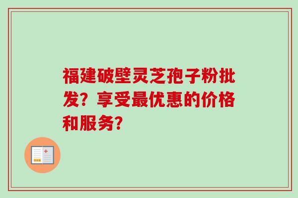 福建破壁灵芝孢子粉批发?享受优惠的价格和服务? 福建破壁灵芝孢子粉批发?享受优惠的价格和服务?