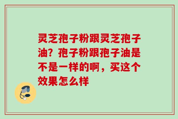 灵芝孢子粉跟灵芝孢子油？孢子粉跟孢子油是不是一样的啊，买这个效果怎么样