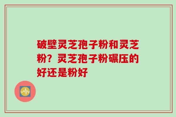 破壁灵芝孢子粉和灵芝粉？灵芝孢子粉碾压的好还是粉好