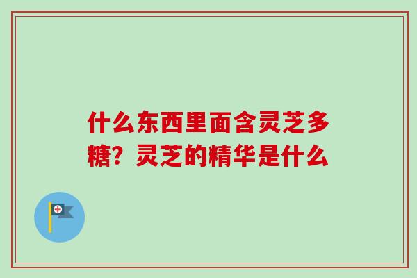 什么东西里面含灵芝多糖？灵芝的精华是什么