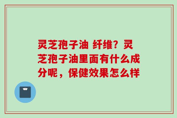 灵芝孢子油 纤维？灵芝孢子油里面有什么成分呢，保健效果怎么样