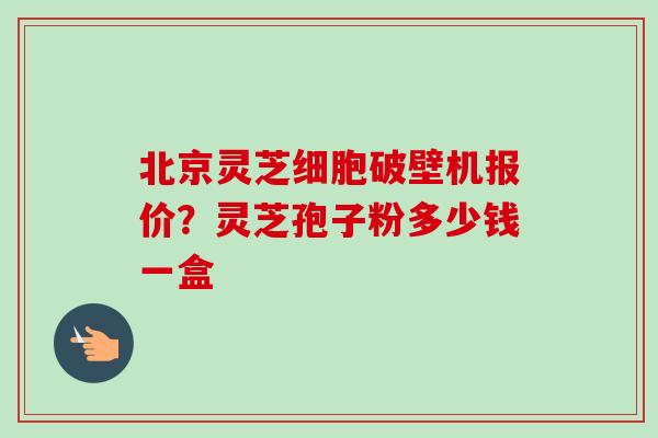 北京灵芝细胞破壁机报价？灵芝孢子粉多少钱一盒