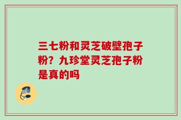 三七粉和灵芝破壁孢子粉？九珍堂灵芝孢子粉是真的吗