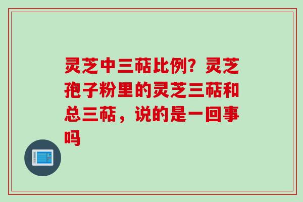 灵芝中三萜比例？灵芝孢子粉里的灵芝三萜和总三萜，说的是一回事吗