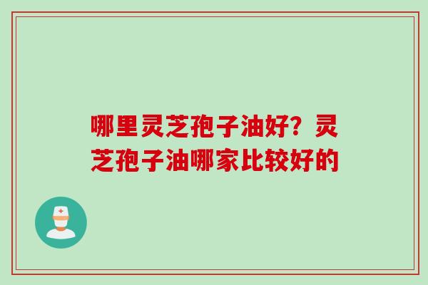哪里灵芝孢子油好？灵芝孢子油哪家比较好的
