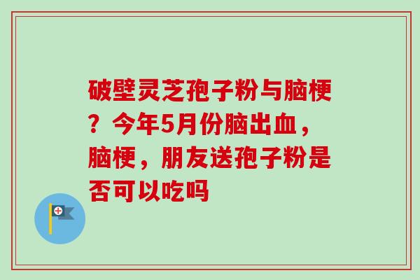 破壁灵芝孢子粉与脑梗？今年5月份脑出血，脑梗，朋友送孢子粉是否可以吃吗