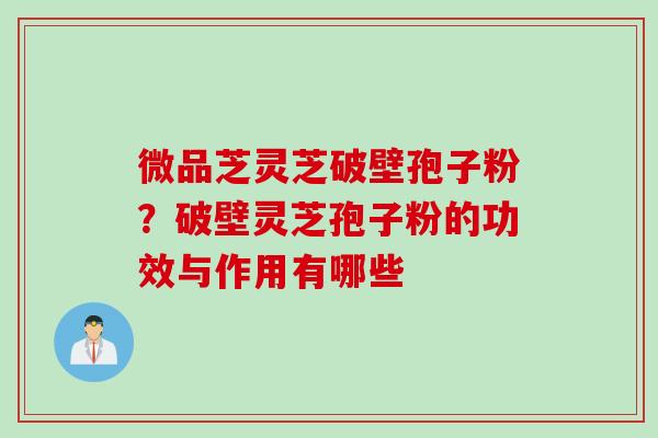 微品芝灵芝破壁孢子粉？破壁灵芝孢子粉的功效与作用有哪些