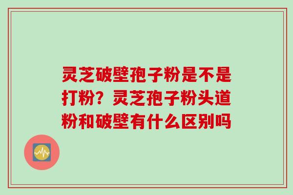 灵芝破壁孢子粉是不是打粉？灵芝孢子粉头道粉和破壁有什么区别吗