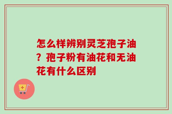 怎么样辨别灵芝孢子油？孢子粉有油花和无油花有什么区别