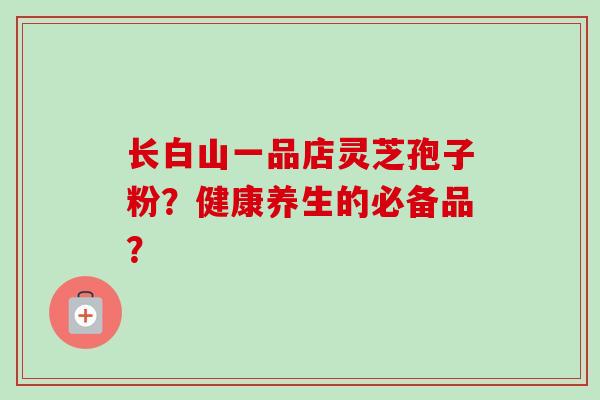 长白山一品店灵芝孢子粉？健康养生的必备品？